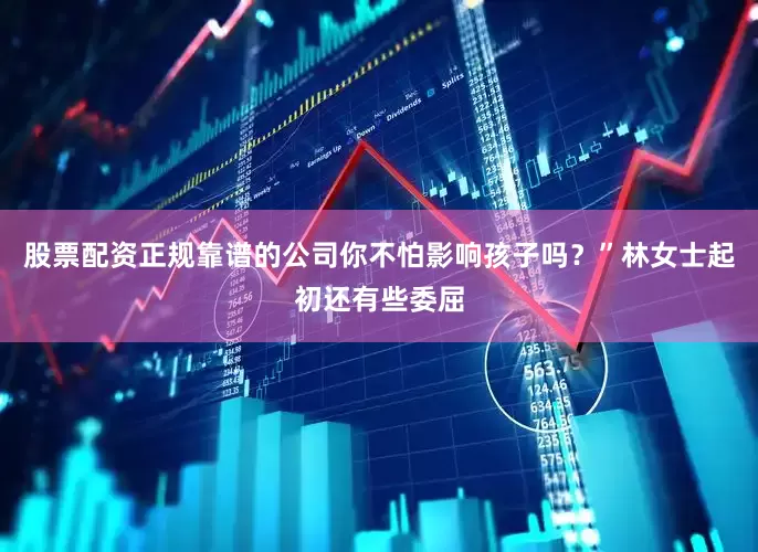 股票配资正规靠谱的公司你不怕影响孩子吗？”林女士起初还有些委屈