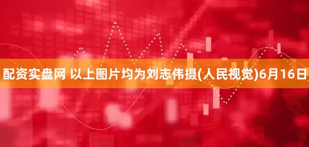 配资实盘网 以上图片均为刘志伟摄(人民视觉)6月16日