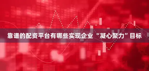 靠谱的配资平台有哪些实现企业 “凝心聚力”目标