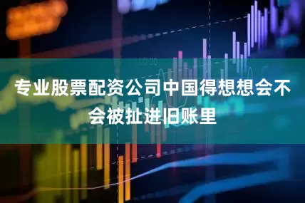 专业股票配资公司中国得想想会不会被扯进旧账里