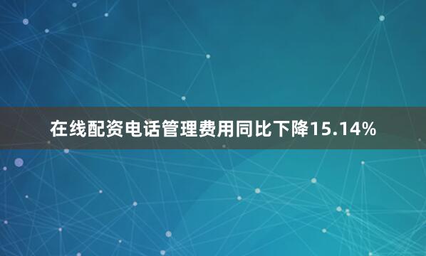 在线配资电话管理费用同比下降15.14%