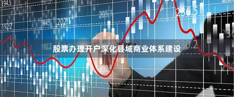 股票办理开户深化县域商业体系建设