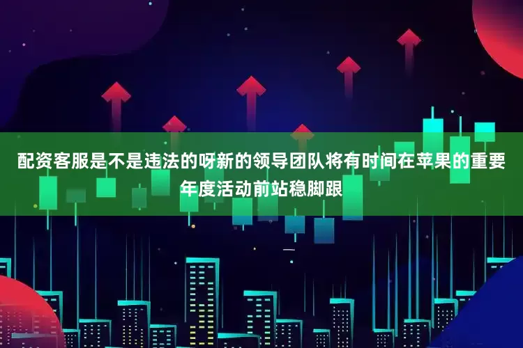 配资客服是不是违法的呀新的领导团队将有时间在苹果的重要年度活动前站稳脚跟
