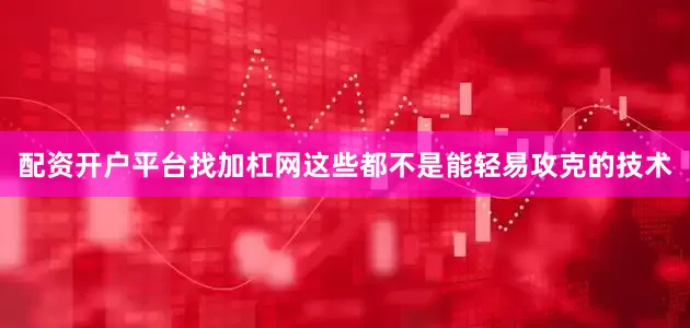 配资开户平台找加杠网这些都不是能轻易攻克的技术