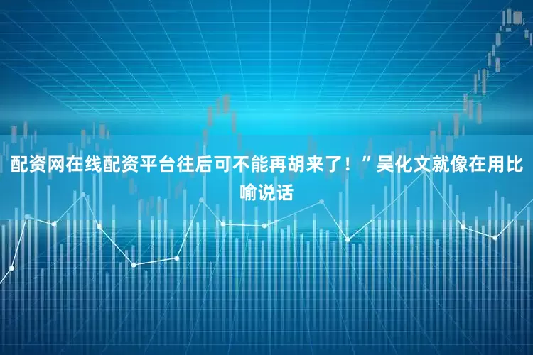 配资网在线配资平台往后可不能再胡来了！”吴化文就像在用比喻说话