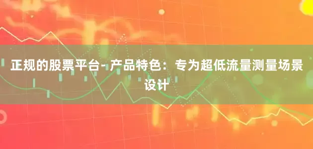 正规的股票平台- 产品特色：专为超低流量测量场景设计
