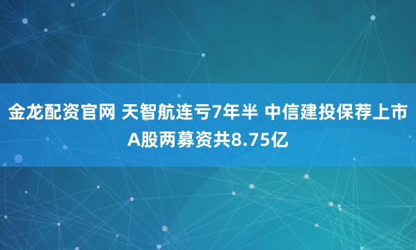 金龙配资官网 天智航连亏7年半 中信建投保荐上市A股两募资共8.75亿