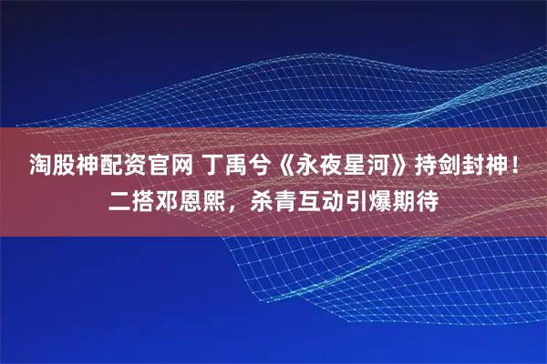 淘股神配资官网 丁禹兮《永夜星河》持剑封神！二搭邓恩熙，杀青互动引爆期待