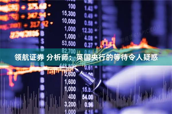 领航证券 分析师:英国央行的等待令人疑惑