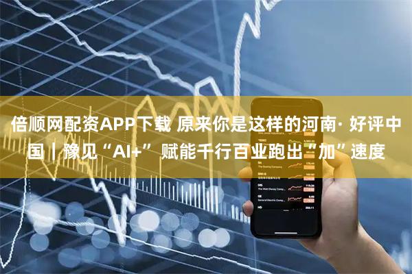 倍顺网配资APP下载 原来你是这样的河南· 好评中国|豫见“AI+” 赋能千行百业跑出“加”速度