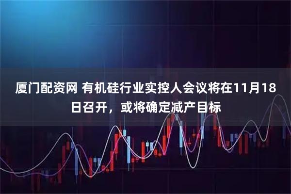 厦门配资网 有机硅行业实控人会议将在11月18日召开，或将确定减产目标