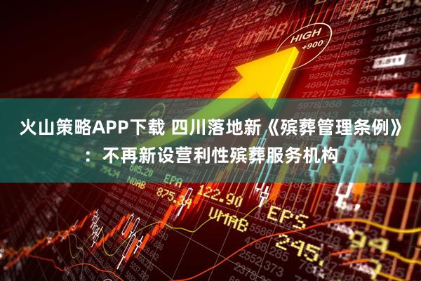 火山策略APP下载 四川落地新《殡葬管理条例》：不再新设营利性殡葬服务机构