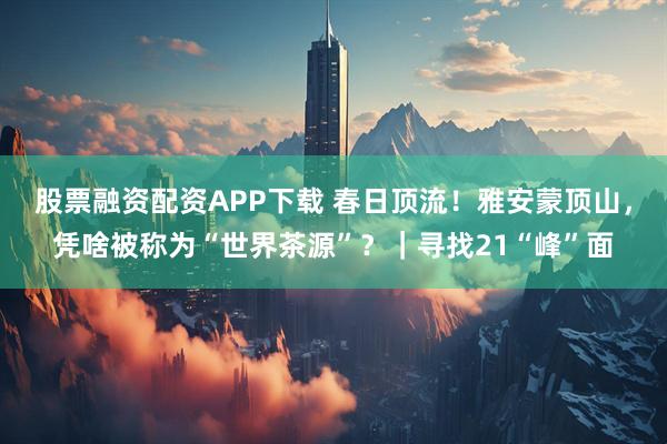 股票融资配资APP下载 春日顶流！雅安蒙顶山，凭啥被称为“世界茶源”？｜寻找21“峰”面