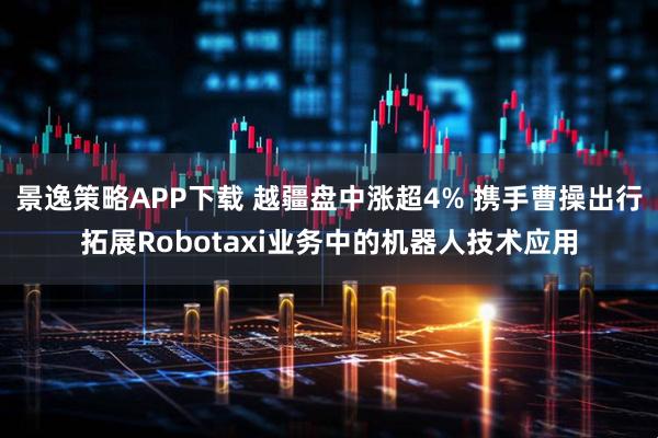 景逸策略APP下载 越疆盘中涨超4% 携手曹操出行拓展Robotaxi业务中的机器人技术应用