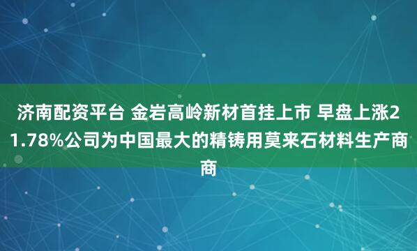 济南配资平台 金岩高岭新材首挂上市 早盘上涨21.78%公司为中国最大的精铸用莫来石材料生产商