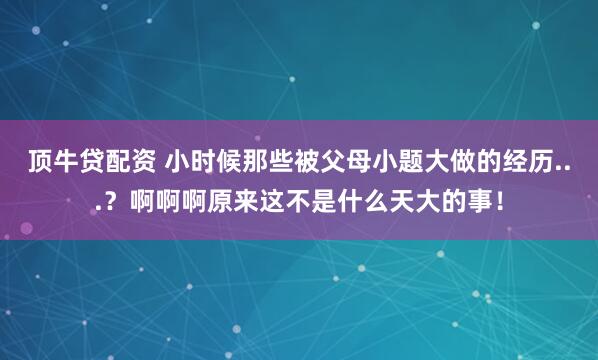 顶牛贷配资 小时候那些被父母小题大做的经历...?啊啊啊原来这不是什么天大的事!