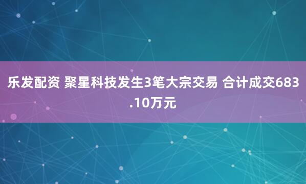乐发配资 聚星科技发生3笔大宗交易 合计成交683.10万元