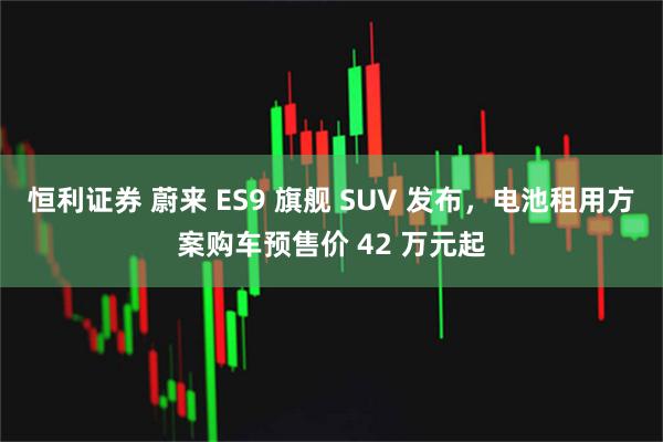 恒利证券 蔚来 ES9 旗舰 SUV 发布，电池租用方案购车预售价 42 万元起