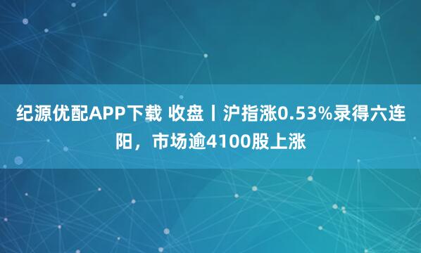 纪源优配APP下载 收盘丨沪指涨0.53%录得六连阳，市场逾4100股上涨