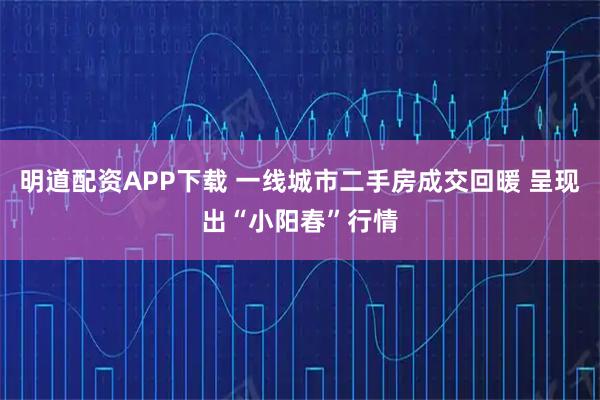 明道配资APP下载 一线城市二手房成交回暖 呈现出“小阳春”行情