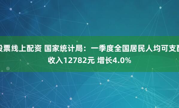 股票线上配资 国家统计局：一季度全国居民人均可支配收入12782元 增长4.0%