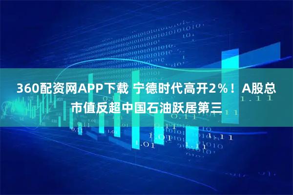 360配资网APP下载 宁德时代高开2％！A股总市值反超中国石油跃居第三
