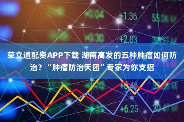 荣立通配资APP下载 湖南高发的五种肿瘤如何防治？“肿瘤防治天团”专家为你支招