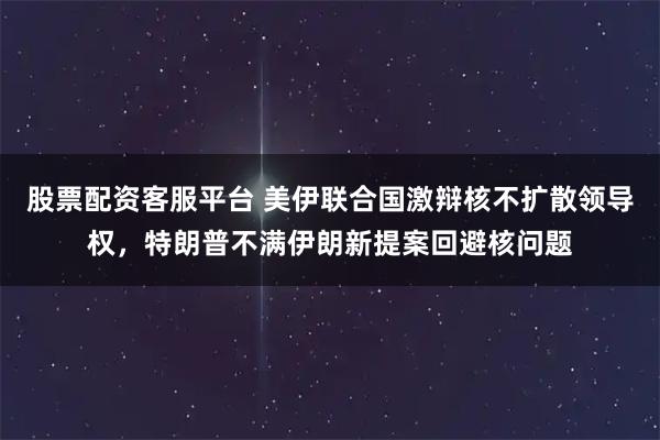 股票配资客服平台 美伊联合国激辩核不扩散领导权，特朗普不满伊朗新提案回避核问题