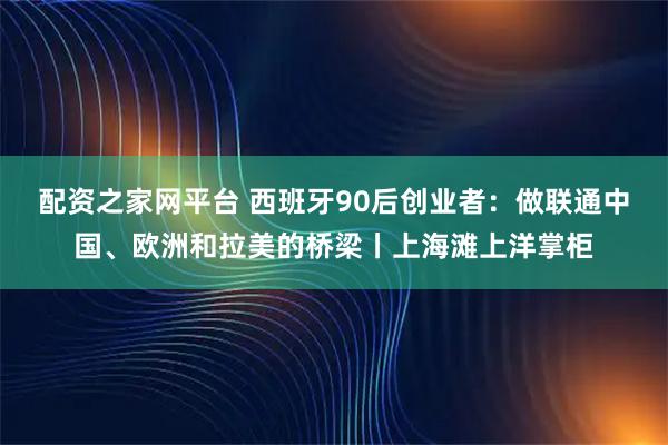 配资之家网平台 西班牙90后创业者：做联通中国、欧洲和拉美的桥梁丨上海滩上洋掌柜