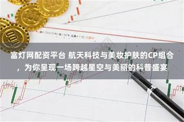 富灯网配资平台 航天科技与美妆护肤的CP组合，为你呈现一场跨越星空与美丽的科普盛宴