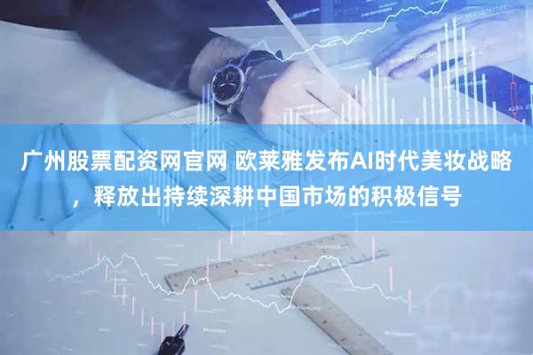 广州股票配资网官网 欧莱雅发布AI时代美妆战略，释放出持续深耕中国市场的积极信号