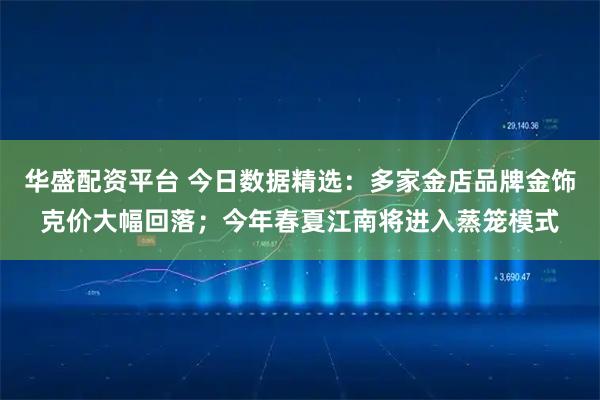 华盛配资平台 今日数据精选：多家金店品牌金饰克价大幅回落；今年春夏江南将进入蒸笼模式