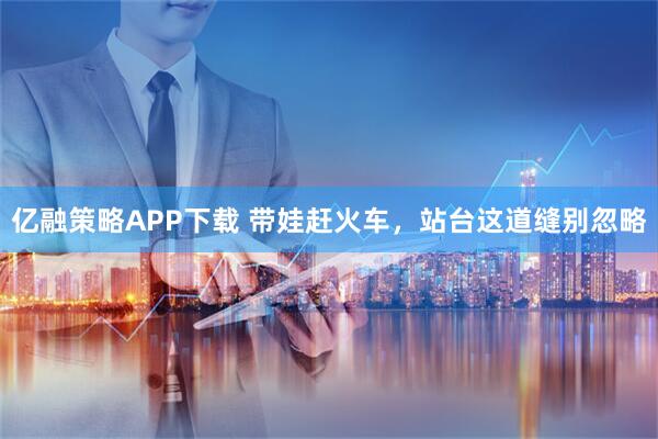 亿融策略APP下载 带娃赶火车，站台这道缝别忽略