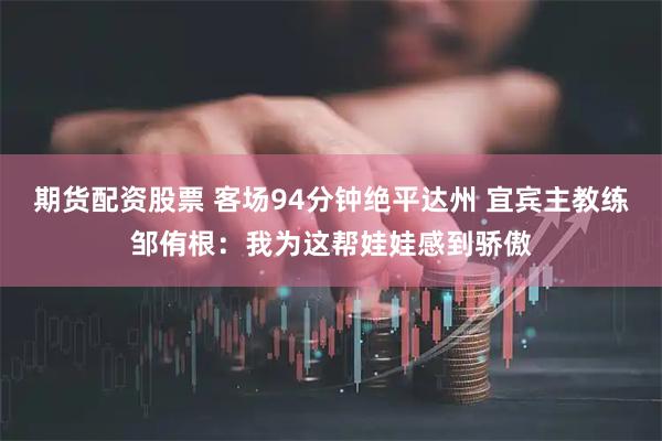 期货配资股票 客场94分钟绝平达州 宜宾主教练邹侑根：我为这帮娃娃感到骄傲