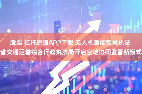 股票 杠杆原理APP下载 无人机赋能智慧执法 省交通运输综合行政执法局开启空地协同监管新模式