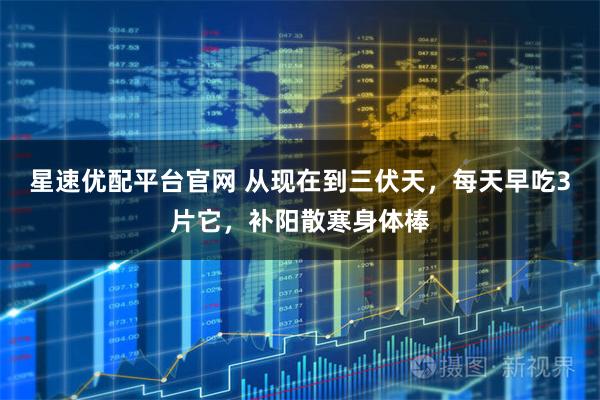 星速优配平台官网 从现在到三伏天，每天早吃3片它，补阳散寒身体棒