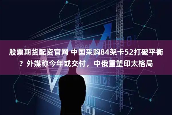 股票期货配资官网 中国采购84架卡52打破平衡?外媒称今年或交付,中俄重塑印太格局