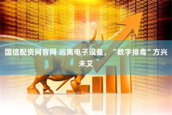 国信配资网官网 远离电子设备，“数字排毒”方兴未艾