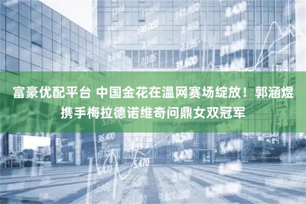 富豪优配平台 中国金花在温网赛场绽放!郭涵煜携手梅拉德诺维奇问鼎女双冠军