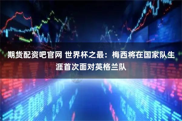 期货配资吧官网 世界杯之最:梅西将在国家队生涯首次面对英格兰队