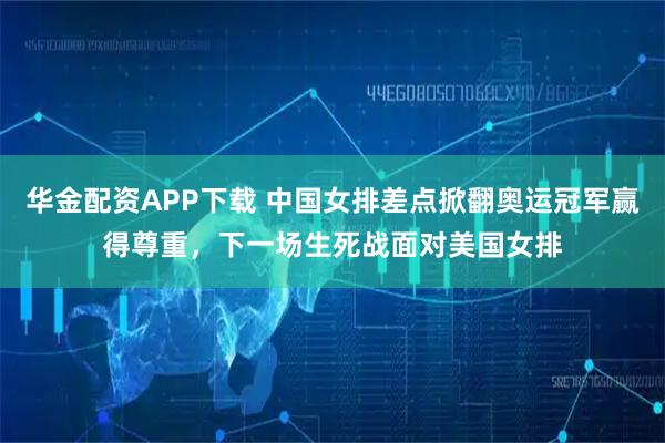 华金配资APP下载 中国女排差点掀翻奥运冠军赢得尊重,下一场生死战面对美国女排