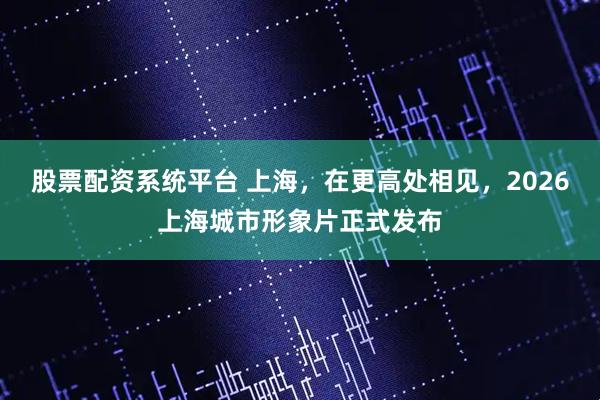 股票配资系统平台 上海，在更高处相见，2026上海城市形象片正式发布