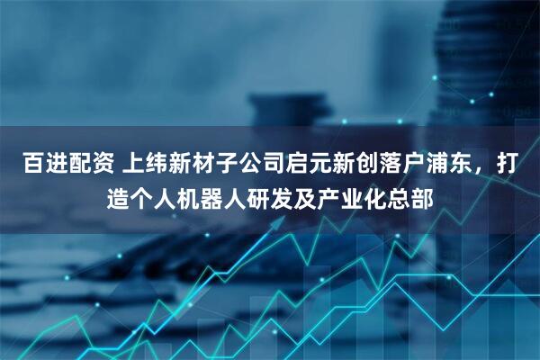 百进配资 上纬新材子公司启元新创落户浦东，打造个人机器人研发及产业化总部