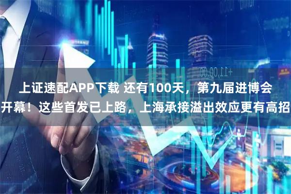 上证速配APP下载 还有100天，第九届进博会开幕！这些首发已上路，上海承接溢出效应更有高招